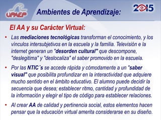 Ambientes de Aprendizaje:
  El AA y su Carácter Virtual:
• Las mediaciones tecnológicas transforman el conocimiento, y los
  vínculos intersubjetivos en la escuela y la familia. Televisión e la
  internet generan un "desorden cultural" que descompone,
  "deslegitima" y "deslocaliza" el saber promovido en la escuela.
• Por las NTIC´s se accede rápida y cómodamente a un "saber
  visual" que posibilita profundizar en la interactividad que adquiere
  mucho sentido en el ámbito educativo. El alumno puede decidir la
  secuencia que desea; establecer ritmo, cantidad y profundidad de
  la información y elegir el tipo de código para establecer relaciones.
• Al crear AA de calidad y pertinencia social, estos elementos hacen
  pensar que la educación virtual amerita considerarse en su diseño.
 