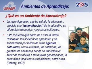 Ambientes de Aprendizaje:

 ¿Qué es un Ambiente de Aprendizaje?
• La reconfiguración que ha sufrido la educación,
  propicia una "generalización" de lo educativo en
  diferentes escenarios y procesos culturales.
• Esto recuerda que antes de existir la forma
  "escuela", las sociedades aprendían y se
  socializaban por medio de otros agentes
  culturales, como la familia, las cofradías, los
  gremios de artesanos donde se transmitía el
  saber de los oficios a las nuevas generaciones, la
  comunidad local con sus tradiciones, entre otras
  (Debray, 1997)
 