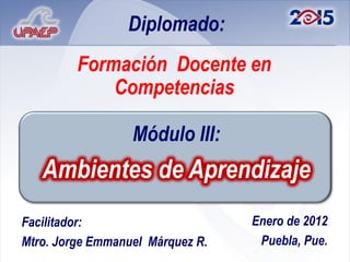 Diplomado:
         Formación Docente en
             Competencias

                  Módulo III:
   Ambientes de Aprendizaje
Facilitador:                      Enero de 2012
Mtro. Jorge Emmanuel Márquez R.    Puebla, Pue.
 