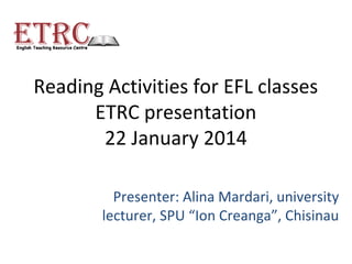Reading Activities for EFL classes
ETRC presentation
22 January 2014
Presenter: Alina Mardari, university
lecturer, SPU “Ion Creanga”, Chisinau

 