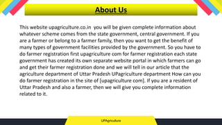 UPAgriculture
About Us
This website upagriculture.co.in you will be given complete information about
whatever scheme comes from the state government, central government. If you
are a farmer or belong to a farmer family, then you want to get the benefit of
many types of government facilities provided by the government. So you have to
do farmer registration first upagriculture com for farmer registration each state
government has created its own separate website portal in which farmers can go
and get their farmer registration done and we will tell in our article that the
agriculture department of Uttar Pradesh UPagriculture department How can you
do farmer registration in the site of [upagriculture com]. If you are a resident of
Uttar Pradesh and also a farmer, then we will give you complete information
related to it.
 