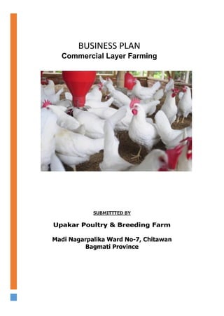 SUBMITTTED BY
Upakar Poultry & Breeding Farm
Madi Nagarpalika Ward No-7, Chitawan
Bagmati Province
MARCH 6, 2018
BUSINESS PLAN
Commercial Layer Farming
 