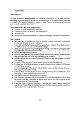 10
4. Projected Plans
Technical Aspect
The project is located in Madi-7 Chitawan. The site has all infrastructures such as black toped road,
regular water supply, transportation facilities, and accessible market for purchasing material related with
the poultry firm. The project is located in the heart of the bazar. The purchasing material such as chicks,
feeds, are easily available in local market.
Technical Feasibility: This would briefly include:-
• Suitability of climate and potentiality of the area
• Availability of inputs such as chicks, feed, medicines etc.
• Technical norms
• Infrastructure available for veterinary aid, marketing, training and experience of the beneficiary.
Poultry Housing
• Well raised land for poultry sheds should be selected. Land with hard rock is more suitable.
Provide separate sheds for growers and layers.
• Ensure adequate facility for water, electricity, approach road, supply of chicks, feed, veterinary
aid and nearness to market for sale of cull birds and eggs.
• Obtain training/experience in layer farming before starting a farm. You should be prepared to
stay on the farm and have constant supervision.
• Provide adequate floor space per bird.
• Construct sheds in such a way that the end walls face East-West direction and the side walls
face North South direction, so that rain water will not enter the sheds.
• Provide strong roof and hard flooring. Raise plinth of the shed at least one feet above the outside
ground level.
• Provide 3 to 4 feet overhang of the roof to avoid entry of rainwater inside the shed.
• Provide at least 50 feet distance between two sheds in the same sector and about 150 ft between
growing and laying sector.
• Provide adequate light and ventilation and comfortable housing conditions during all seasons
(cool in summer and warm in winter).
• Construct sheds in such a way that predators (cats/dogs/snakes) will not enter the shed. Avoid
entry of rats by constructing rat proof civil structures.
• Keep the shed clean and free from flies/mosquitoes etc.
• After every batch of growers/culled birds is disposed of, the dirty litter material and manure should
be removed, walls and floors should be cleaned, white washed with lime and disinfected with
0.5% Malathion or DDT insecticide spray.
• If deep litter system is followed, always use dry and clean litter material (sawdust, paddy husk,
etc.). Spread 4" layer of litter on the floor, keep clean/disinfect brooding, feeding and watering
equipment and then introduce chicks in the house.
 