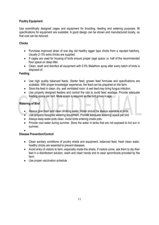 11
Poultry Equipment
Use scientifically designed cages and equipment for brooding, feeding and watering purposes. BI
specifications for equipment are available. A good design can be shown and manufactured locally, so
that cost can be reduced.
Chicks
• Purchase improved strain of one day old healthy egger type chicks from a reputed hatchery.
Usually 2- 5% extra chicks are supplied.
• If cages are used for housing of birds ensure proper cage space i.e. half of the recommended
floor space on deep litter.
• Clean, wash and disinfect all equipment with 0.5% Malathion spray after every batch of birds is
disposed of.
Feeding
• Use high quality balanced feeds. Starter feed, grower feed formulae and specifications are
available. With proper knowledge/ experience, the feed can be prepared on the farm.
• Store the feed in clean, dry, well ventilated room. A wet feed may bring fungus infection.
• Use properly designed feeders and control the rats to avoid feed wastage. Provide adequate
feeding space per bird. More space is required as the bird grows in age.
Watering of Bird
• Always give fresh and clean drinking water. Water should be always available at birds.
• Use properly designed watering equipment. Provide adequate watering space per bird
• Always keep water-pots clean. Avoid birds entering inside pots.
• Provide cool water during summer. Store the water in tanks that are not exposed to hot sun in
summer.
•
Disease Prevention/Control
• Clean sanitary conditions of poultry sheds and equipment, balanced feed, fresh clean water,
healthy chicks are essential to prevent diseases.
• Avoid entry of visitors to farm, especially inside the sheds. If visitors come, ask them to dip their
feet in a disinfectant solution, wash and clean hands and to wear apron/boots provided by the
farm.
• Use proper vaccination schedule
 