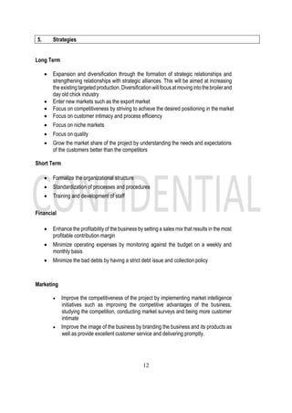 12
5. Strategies
Long Term
• Expansion and diversification through the formation of strategic relationships and
strengthening relationships with strategic alliances. This will be aimed at increasing
the existingtargeted production. Diversificationwillfocusat movingintothebroilerand
day old chick industry
• Enter new markets such as the export market
• Focus on competitiveness by striving to achieve the desired positioning in the market
• Focus on customer intimacy and process efficiency
• Focus on niche markets
• Focus on quality
• Grow the market share of the project by understanding the needs and expectations
of the customers better than the competitors
Short Term
• Formalize the organizational structure
• Standardization of processes and procedures
• Training and development of staff
Financial
• Enhance the profitability of the business by setting a sales mix that results in the most
profitable contribution margin
• Minimize operating expenses by monitoring against the budget on a weekly and
monthly basis
• Minimize the bad debts by having a strict debt issue and collection policy
Marketing
• Improve the competitiveness of the project by implementing market intelligence
initiatives such as improving the competitive advantages of the business,
studying the competition, conducting market surveys and being more customer
intimate
• Improve the image of the business by branding the business and its products as
well as provide excellent customer service and delivering promptly.
 