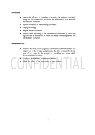 13
Operational
• Improve the efficiency of operations by ensuring that tasks are completed
timely and that process and procedures are evaluated so as to eliminate
redundancies in workflow
• Improve operations by standardizing processes
• Employ technology
• Regular audits in processes
• Improve health and safety for the customers and employees by conducting
regular audits to ensure that all health and safety related regulations and
standards are being met
Human Resource
• Improve the skills, knowledge and competencies of the members and
employees of the project and eliminate the risks associated with the
loss of key man in the project by providing on going skills
development and training.
• Employ a performance management system
• Align the values of the individuals to team values
 