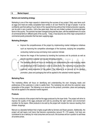 14
6. Market Aspect
Market and marketing strategy
Marketing is one of the major aspects in determining the success of any project. Daily uses items such
as eggs and meat are widely acceptable food verities in all over World for all age of people. It can be
confidently said that selling of such items of the reputed farming without their limited production capacity,
can be sold in zero inventory. Until a few years back, there are very limited numbers of commercial layer
farms in the country. The scenario has been changed during last few years, with the establishment of a score
of commercial farms in different parts of the country. Today, it has become one of the major components of
commercial poultry production that has been supplying eggs.
Marketing Strategies
• Improve the competitiveness of the project by implementing market intelligence initiatives
such as improving the competitive advantages of the business, studying the competition,
conducting market surveys and being more customer intimate
• Improve the image of the business by branding the business and its products as well as
provide excellent customer service and delivering promptly.
• The marketing efforts will focus on identifying and understanding the ever-changing needs
and preferences of the customers in order to satisfy them. The marketing mix will drive the
customer value proposition of the project. The following is an account on the product,
promotion, place and packaging that will be applied to the selected market segment.
Marketing Plans
The marketing efforts will focus on identifying and understanding the ever changing needs and
preferences of the customers in order to satisfy them. The marketing mix will drive the customer value
proposition of the project. The following is an account on the product, promotion, place and packaging
that will be applied to the selected market segment.
Products
The main products of the project shall be the eggs produced by the layer birds. The project will strive to
improve the quality of the eggs produced and sold by providing the right nutrition and environment
condition for the layers. Other products to be sold by the project will include the manure resulting from
chicken droppings.
Manure is a desirable fertilizer that is highly sought after by farmers and flower growers. Additionally, the
project will sell layers (cull hens) that become unproductive (around 70 -110 weeks). Cull hens are
considered to be a delicacy for most consumers and as such, the business will be in position to sell these
at lucrative prices.
 
