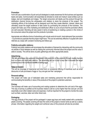15
Promotion
Farm will use a combination of push and pull strategies to create awareness for the business and appraise
leads and sales. Communication will essentially be directed to small and medium sized entities such as
lodges, bed and breakfasts and lodges. The target consumers will ideally pull the product through the
distribution channel forcing the wholesalers and retailers to stock the products of the project. The
marketing efforts of the business will be designed such that they create attention, interest, desire and
ultimately cause the target audience to take action by purchasing the products of the business. The
project will make use of the marketing and distribution officer so as to ensure that the promotion efforts
are well executed. Branding will also assist in terms of positioning or creating a picture in the minds of
the consumers about the project and the products it provides.
Appropriate and effective forms of advertising will include word-of-mouth, hand-delivered flyer promotion
– to promote any specials that the project might have. This can be extremely effective if coupled with client
referrals as a base with constant monitoring and follow-ups
Publicity and public relations:
Publicity and public relations will encompass the stimulation of demand by interacting with the community
via articles in local releases as well as making the community informed about the project and the value it
adds to society. This will be done at public gatherings and other appropriate places.
Advertising:
This will encompass non-personal presentation and promotion of the products through media channels
such as flyers and local radio stations. The advertising will be in such a way that it educates the target
audience about the nutritional benefits of eating eggs.
Sales promotion:
This will be coverage of impersonal and short term or occasional offering of incentives such as small
discounts on bulk purchases of eggs or ‘buy one get one free’ campaigns
Personal selling:
The project will make use of dedicated sales and marketing personnel that will be responsible for
communicating the benefits or value of the products of the project to potential customers.
Pricing:
The business will make use of accounting and costing systems to determine the unit cost of the eggs.
This way of pricing is justified as the business needs to sell at a price higher than the cost per unit and
essentially cover other related costs and expenses. It will be important for the project to monitor the costs
such as feed, vaccines, labor and other direct cost.
Packaging:
The egg products of the project will be packaged in paper egg trays and neatly sealed with a protective
plastic covering. The plastic covering will bear the name of the project or brand name as well as a catchy
phrase. Information regarding the weight and nutritional value of the products will also be provided.
 