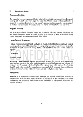 16
7. Management Aspect
Expansion of facilities
The project has been running successfully due to the facility provided by management team. Every work
is assigned to the staffs and workers as per their capabilities. There is enough logistic support system to
accelerate the business. Considering the high value of hygienic atmosphere, supportive accessories such
as medicine and vaccines are storage abundantly. The internal control is effective and supportive.
Proposed Structure
The project environment is cordial and friendly. The proprietor of the project has been handling the firm
with his subordinates and helping personnel. Technical part is managed by skilled personnel. Necessary
human resource will be arranged as per needs of the project.
Human Resource Development
Practical training program relating with poultry and its management will be attained regularly to boost up
knowledge of the personnel. The project itself will arrange talk program, seminar and training for its staffs.
To motivate the staffs and workers visiting of other poultries and hatcheries of the country will conduct
regularly.
Organization
Promoter Profile:
Mr. Keshav Prasad Duwadi is the main promoter of this company. The promoter and his experience
team has been monitoring the selling product executing as per originally planned cost estimate with
necessary controls and co-coordinator with other skilled people in valued in this business. He will promote
the all Products in the markets. The project has been running effectively because of his long outstanding
association with management and operational executives of poultry business of Nepal.
Management:
This farm will be advertised in local and national newspaper with attractive exposition and information of
the meat items. The promoter is well known among all business circles with the reputed and premier
businessman. He will promote the business through the medium of their present associations and
relations with them.
 