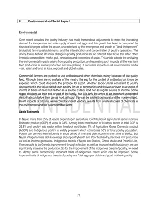 17
8. Environmental and Social Aspect
Environmental
Over recent decades the poultry industry has made tremendous adjustments to meet the increasing
demand for inexpensive and safe supply of meat and eggs and this growth has been accompanied by
structural changes within the sector, characterized by the emergence and growth of “land-independent”
(industrial) farming establishments, and the intensification and concentration of poultry operations. The
driving forces behind structural change in poultry production are no different than those that affect other
livestock commodities: market pull, innovation and economies of scale. This article adopts the analyzing
the environmental impacts arising from poultry production, and evaluating such impacts all the way from
feed production to animal production and slaughtering. It considers impacts on all environmental media
– air, water and land, at local, regional and global scales.
Commercial farmers are pushed to use antibiotics and other chemicals mainly because of low quality
feed. Although there are no analysis of the meat or the egg for the content of antibiotics but it may be
expected which could disqualify the produce for export. Another socio-cultural constraint to poultry
development is the value placed upon poultry for use at ceremonies and festivals or even as a source of
income in times of need but neither as a source of daily food nor as regular source of income. Some
regard chickens as their pets or part of the family, thus it is only the arrival of an important unexpected
visitor that could allow their use as food, although they can be sold without regret and the money utilized.
Health impacts of citizens, waste collectors/street vendors, results from unsafe disposal of chemicals in
the environment and lab is considerable factor.
Socio-Economic
In Nepal, more than 65% of people depend upon agriculture. Contribution of agricultural sector in Gross
Domestic product (GDP) of Nepal is 33%. Among them contribution of livestock sector in total GDP is
26.8% and poultry sub sector within livestock contributes 8% of Agriculture Gross Domestic product
(AGDP) and Indigenous poultry is widely prevalent which contributes 55% of total poultry population.
Poultry can convert feed efficiently in short period of time and give income in short time of period. But
Nepal, Village farmers lack knowledge about poultry health and Poor husbandry practices limit production
as well as income generation. Indigenous breeds of Nepal are Shakini, Ghanti khuile and Pwankh Ulte.
If we are able to do Genetic improvement through selection as well as improve health husbandry, we can
significantly increase the production. So for the improvement of the indigenous breed of poultry, we need
to identify some economically important traits of indigenous breed which can be improved. Some
important traits of indigenous breeds of poultry are Total eggs per clutch and good mothering ability.
 