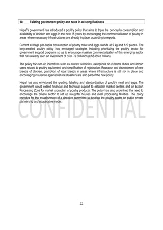 22
10. Existing government policy and rules in existing Business
Nepal's government has introduced a poultry policy that aims to triple the per-capita consumption and
availability of chicken and eggs in the next 15 years by encouraging the commercialization of poultry in
areas where necessary infrastructures are already in place, according to reports.
Current average per-capita consumption of poultry meat and eggs stands at 9 kg and 120 pieces. The
long-awaited poultry policy has envisaged strategies including prioritizing the poultry sector for
government support programs so as to encourage massive commercialization of this emerging sector
that has already seen an investment of over Rs 30 billion (US$385.8 million).
The policy focuses on incentives such as interest subsidies, exceptions on customs duties and import
taxes related to poultry equipment, and simplification of registration. Research and development of new
breeds of chicken, promotion of local breeds in areas where infrastructure is still not in place and
encouraging insurance against natural disasters are also part of the new policy.
Nepal has also envisioned the grading, labeling and standardization of poultry meat and eggs. The
government would extend financial and technical support to establish market centers and an Export
Processing Zone for market promotion of poultry products. The policy has also underlined the need to
encourage the private sector to set up slaughter houses and meat processing facilities. The policy
provides for the establishment of a directive committee to develop the poultry sector on public private
partnership and cooperative model.
 