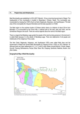 23
11. Project Area and Infrastructure
Madi Municipality,was established in 2014 (2071 Manshir, 16) as a local level government of Nepal. The
headquarters of this municipality is located in Basantapur, Chitwan, Nepal. This municipality was
incorporated by merging four VDC's Such as Gardi, Baghauda, Kalyanpur, and Ayodhdyapuri. The total
area of this municipality 84.2 Square Kilometers and the total population is 37,683.
The Madi region on the southern border of Chitwan district starts at a distance of about 38 km from
Bharatpur. It is surrounded by the Chure Hills, a national park to the east, west and north, and the
Someshwar Range to the south. There are various legends about the name of this Madi region.
There is a legend that Madabya sage guided the people of this land by doing penance in this land and it
is called Madi because it is the abode of Mandabya sage. There are statements of old people and
intellectuals of the indigenous Tharu caste.
The then Gardi, Baghauda, Kalyanpur, and Ayodhyapuri VDCs were called Madi Area and the
Government of Nepal has formed Madi Municipality by merging all the 4 VDCs on 2071 Manshir 16.
Although there are major settlements in 2, 3, 4, 5, and 6, other castes include Brahmin, Chhetri, Magar,
Gurung, Tamang, Bishwakarma, Pariyar, Bote, Darai, Rai, Chepang, Gandharb, Madhesi, Muslim, and
other castes.
Geographical Map of Madi Municipality:
 
