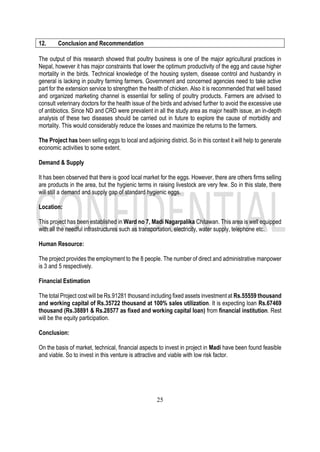 25
12. Conclusion and Recommendation
The output of this research showed that poultry business is one of the major agricultural practices in
Nepal, however it has major constraints that lower the optimum productivity of the egg and cause higher
mortality in the birds. Technical knowledge of the housing system, disease control and husbandry in
general is lacking in poultry farming farmers. Government and concerned agencies need to take active
part for the extension service to strengthen the health of chicken. Also it is recommended that well based
and organized marketing channel is essential for selling of poultry products. Farmers are advised to
consult veterinary doctors for the health issue of the birds and advised further to avoid the excessive use
of antibiotics. Since ND and CRD were prevalent in all the study area as major health issue, an in-depth
analysis of these two diseases should be carried out in future to explore the cause of morbidity and
mortality. This would considerably reduce the losses and maximize the returns to the farmers.
The Project has been selling eggs to local and adjoining district. So in this context it will help to generate
economic activities to some extent.
Demand & Supply
It has been observed that there is good local market for the eggs. However, there are others firms selling
are products in the area, but the hygienic terms in raising livestock are very few. So in this state, there
will still a demand and supply gap of standard hygienic eggs.
Location:
This project has been established in Ward no 7, Madi Nagarpalika Chitawan. This area is well equipped
with all the needful infrastructures such as transportation, electricity, water supply, telephone etc.
Human Resource:
The project provides the employment to the 8 people. The number of direct and administrative manpower
is 3 and 5 respectively.
Financial Estimation
The total Project cost will be Rs.91281 thousand including fixed assets investment at Rs.55559 thousand
and working capital of Rs.35722 thousand at 100% sales utilization. It is expecting loan Rs.67469
thousand (Rs.38891 & Rs.28577 as fixed and working capital loan) from financial institution. Rest
will be the equity participation.
Conclusion:
On the basis of market, technical, financial aspects to invest in project in Madi have been found feasible
and viable. So to invest in this venture is attractive and viable with low risk factor.
 