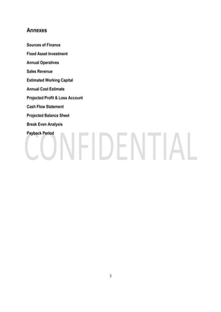 3
Annexes
Sources of Finance
Fixed Asset Investment
Annual Operatives
Sales Revenue
Estimated Working Capital
Annual Cost Estimate
Projected Profit & Loss Account
Cash Flow Statement
Projected Balance Sheet
Break Even Analysis
Payback Period
 