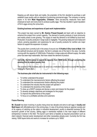 6
Keeping up with above facts and reality, the proprietor of the firm decided to purchase a well
establish Layer poultry with an objective of producing commercial eggs. The company is rearing
layers in its farm Madi Nagarpalika, Chitawan. Strict bio-security measures have been
employed at each and every level to produce quality eggs. This has resulted in good reputation
of firm’s eggs among the consumers.
Existing business and experience of past work implementation
This project has been owned by Mr. Keshav Prasad Duwadi and team with an objective to
enhance this project from current capacity. The demand of poultry products in local community
and nearby areas is ever growing. The supply to meet the demand is not fulfilled by local level.
Production of poultry products in large scale is negligible. The growing restaurant and restaurant
culture, growing population and awareness for use of poultry products for nutrition are major
factors to support the expansion of project.
The poultry farm currently built in the areas of around one 15 Kattha 9 Dhur land at Madi. With
the well-built structure and its location, the farm is already one of the best in the area. Currently
running with the capacity of 12000 birds, Production in large scale and efficient supply, the sales
price has been kept reasonable, that have raised the demand of product.
Currently, the firm plans to expand its capacity from 18000 birds, through converting the
existing firm to modern poultry firm.
The purpose of the business plan is to serve as a motivation document to source the required
funding for Poultry farm.
The business plan shall also be instrumental in the following ways:
• To further understand the project
• To understand the macroeconomic factors affecting the project
• To understand the microeconomic factors affecting the project
• To understand the industry that the project will operate in
• To understand the dynamics of the market
• To draw up a SWOT analysis and devise a vision and mission for the project
• To develop strategic objectives and strategies for the project
• To improve the performance of the project
• To focus on a profitable activities and customers
Future Planning
Mr. Duwadi has been involving in poultry rising since two decade and aims to sell eggs in locally and
Madi bazar with affordable price in the coming days. In view of its primary being an agrarian society and
of its urgency of catching up the nation in industrial development, poultry is essential business for the
economic growth of the country. Selling eggs in mentioned markets is the main target of different
entrepreneur involved in this field. The launch such items is feasible as required precondition such as
client network; financial sector development and other necessities already exist. Currently the firm has
raising 13000 layers birds and wants to increase its numbers up to 18000.
 