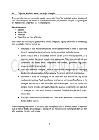8
2.0 Objective, Business aspect and Major strategies
The goals in the business plan are the specific, measurable “things” the project will achieve with its small
farm. Short-term goals are defined as those that the firm will complete within one year. Long-term goals
are those that take longer than one year to complete.
SMART Goals are:
• Specific
• Measurable
• Attainable
• Rewarding, and have a Timeline
This is where the business plan gets to looking forward. The project is going to formulate its farm strategy
from now into the next five years or so.
• The project is sure that its farm plan fits into the general market in terms of supply and
demand. Investigate and analyse trends, identify competitors, and define buyers.
• SWOT Analysis: This is an analytical tool that can be used in making decisions. As a
business, analyse its internal strengths and weaknesses. Then look externally at what
opportunities and threats exist - competitors, new markets, government regulations,
economic conditions, and so forth.
• It will create alternative strategies. Looking at the information it has gleaned and the analysis
it just did, think through options for farm strategy. The project will not rely on price alone.
• Economies of scale are challenging on the small farm level and will not jump to one
conclusion immediately. Really spend some time fleshing out the specifics of some of the
strategies and looking at their advantages and disadvantages. Try to find options that
combine internal strengths with opportunities in the external environment. It will look at all
our strategies, and then reread its mission statement. The ideal farm plan will fit project
mission best.
• The project will write an implementation plan. This is where we write the plans that will make
its new strategy happen.
The main strategy of this firm is to sell quality eggs in competitive price. It is looking forward to implement
such a strategy that the product could be selling with low margin in initial year of production and then
after accelerate the sales continuously.
 