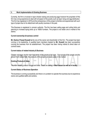 9
3. Work Implementation & Existing Business
Currently, the firm is involved in layer chicken raising and producing eggs however the proprietor of this
firm has a long experience to deal with all aspect of the poultry such as layer rising and egg distribution.
This firm has registered in 2079 and the entrepreneur of this project is familiar and experienced with such
type of project due to his attachment with poultry business in the past.
This Business is registered in concern authority. The firm has been selling eggs and culling birds and
planning to increase laying birds up to 18000 numbers. The project is not newer one in market of the
district.
Current ownership & business control
Mr. Keshav Prasad Duwadi is the one of the owner and shareholder of this firm. The project has been
running in his leadership. A qualified team members headed by Mr. Duwadi has been successfully
running the business from its establishment. The project has been haring indirect & direct labor on
contract basis.
Current status of related Industry & Business
Chicken and eggs are the main food items of the people of all ages. Due to trust of the people and the
person from related field, the products of this project are easily sales in the market.
Existing Products & Sales
The main existing product is eggs and birds. These are selling in Madi bazaar as well as in locally.
Current Status of Business Operation
The business is running successfully and there is no problem to operate this business due to experience
owner and qualified staffs and workers.
 