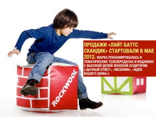 МЫ ПОШЛИ НАПЕРЕКОР СТЕРЕОТИПУ, СЛОЖИВШЕМУСЯ НА
РЫНКЕ: ЦЕЛЕВОЙ АУДИТОРИЕЙ ТОВАРОВ ДЛЯ СТРОЙКИ И
РЕМОНТА ЯВЛЯЮТСЯ МУЖЧИНЫ», — ОБЪЯСНЯЕТ ИРИНА
САДЧИКОВА, ДИРЕКТОР ПО МАРКЕТИНГУ ROCKWOOL RUSSIA GROUP
(ПОДРАЗДЕЛЕНИЕ ДАТСКОЙ КОРПОРАЦИИ ROCKWOOL).
 