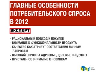 ГЛАВНЫЕ ОСОБЕННОСТИ
ПОТРЕБИТЕЛЬСКОГО СПРОСА
В 2012

- РАЦИОНАЛЬНЫЙ ПОДХОД К ПОКУПКЕ
- ВНИМАНИЕ К ФУНКЦИОНАЛЬНОСТИ ПРОДУКТА
- КАЧЕСТВО КАК АТРИБУТ СООТВЕТСТВИЯ ЛИЧНЫМ
  ЗАПРОСАМ
- ВЫСОКИЙ СПРОС НА АДРЕСНЫЕ, ЦЕЛЕВЫЕ ПРОДУКТЫ
- ПРИСТАЛЬНОЕ ВНИМАНИЕ К НОВИНКАМ
 
