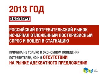 2013 ГОД

РОССИЙСКИЙ ПОТРЕБИТЕЛЬСКИЙ РЫНОК
ИСЧЕРПАЛ ОТЛОЖЕННЫЙ ПОСТКРИЗИСНЫЙ
СПРОС И ВОШЕЛ В СТАГНАЦИЮ

ПРИЧИНА НЕ ТОЛЬКО В ЭКОНОМНОМ ПОВЕДЕНИИ
ПОТРЕБИТЕЛЕЙ, НО И В ОТСУТСТВИИ
НА РЫНКЕ АДЕКВАТНОГО ПРЕДЛОЖЕНИЯ
 