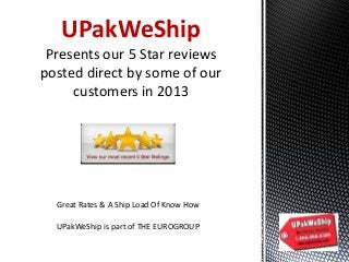 UPakWeShip
Presents our 5 Star reviews
posted direct by some of our
customers in 2013

Great Rates & A Ship Load Of Know How
UPakWeShip is part of THE EUROGROUP

 