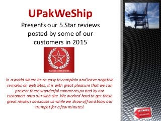 UPakWeShip
Presents our 5 Star reviews
posted by some of our
customers in 2015
In a world where its so easy to complain and leave negative
remarks on web sites, it is with great pleasure that we can
present these wonderful comments posted by our
customers onto our web site. We worked hard to get these
great reviews so excuse us while we show off and blow our
trumpet for a few minutes!
 
