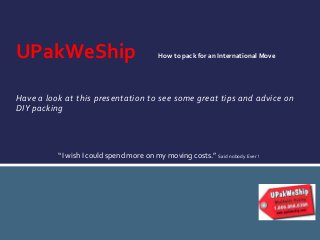 UPakWeShip

How to pack for an International Move

Have a look at this presentation to see some great tips and advice on
DIY packing

“I wish I could spend more on my moving costs.” Said nobody Ever !

 