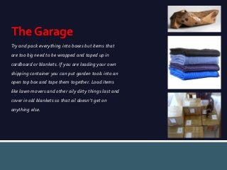 The Garage
Try and pack everything into boxes but items that
are too big need to be wrapped and taped up in
cardboard or blankets. If you are loading your own
shipping container you can put garden tools into an
open top box and tape them together. Load items
like lawn movers and other oily dirty things last and

cover in old blankets so that oil doesn’t get on
anything else.

 