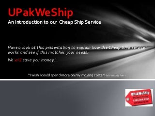 UPakWeShip
An Introduction to our Cheap Ship Service

Have a look at this presentation to explain how the Cheap Ship service
works and see if this matches your needs.
We will save you money!

“I wish I could spend more on my moving costs.” Said nobody Ever !

 