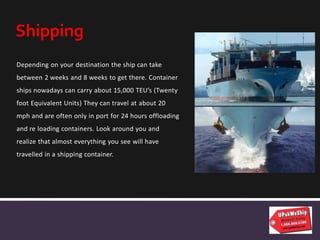 Depending on your destination the ship can take
between 2 weeks and 8 weeks to get there. Container
ships nowadays can carry about 15,000 TEU’s (Twenty
foot Equivalent Units) They can travel at about 20
mph and are often only in port for 24 hours offloading
and re loading containers. Look around you and
realize that almost everything you see will have
travelled in a shipping container.
Shipping
 