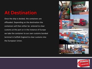 Once the ship is docked, the containers are
offloaded. Depending on the destination the
containers will then either be entered to clear
customs at the port or in the instance of Europe
we take the container to our own customs bonded
terminal in Suffolk England to clear customs into
the European Union.
At Destination
 