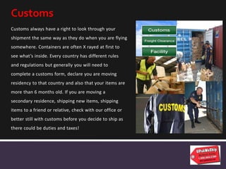 Customs always have a right to look through your
shipment the same way as they do when you are flying
somewhere. Containers are often X rayed at first to
see what’s inside. Every country has different rules
and regulations but generally you will need to
complete a customs form, declare you are moving
residency to that country and also that your items are
more than 6 months old. If you are moving a
secondary residence, shipping new items, shipping
items to a friend or relative, check with our office or
better still with customs before you decide to ship as
there could be duties and taxes!
Customs
 