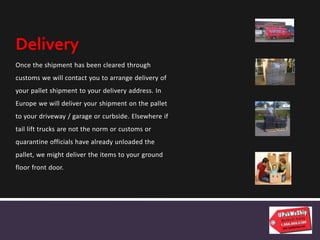 Once the shipment has been cleared through
customs we will contact you to arrange delivery of
your pallet shipment to your delivery address. In
Europe we will deliver your shipment on the pallet
to your driveway / garage or curbside. Elsewhere if
tail lift trucks are not the norm or customs or
quarantine officials have already unloaded the
pallet, we might deliver the items to your ground
floor front door.
Delivery
 