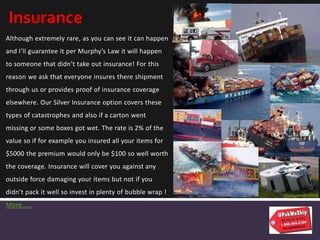 Although extremely rare, as you can see it can happen
and I’ll guarantee it per Murphy’s Law it will happen
to someone that didn’t take out insurance! For this
reason we ask that everyone insures there shipment
through us or provides proof of insurance coverage
elsewhere. Our Silver Insurance option covers these
types of catastrophes and also if a carton went
missing or some boxes got wet. The rate is 2% of the
value so if for example you insured all your items for
$5000 the premium would only be $100 so well worth
the coverage. Insurance will cover you against any
outside force damaging your items but not if you
didn’t pack it well so invest in plenty of bubble wrap !
More……
Insurance
 