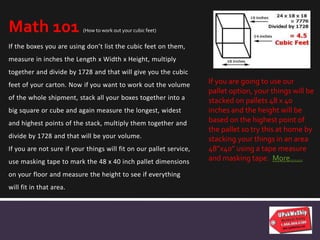 If the boxes you are using don’t list the cubic feet on them,
measure in inches the Length x Width x Height, multiply
together and divide by 1728 and that will give you the cubic
feet of your carton. Now if you want to work out the volume
of the whole shipment, stack all your boxes together into a
big square or cube and again measure the longest, widest
and highest points of the stack, multiply them together and
divide by 1728 and that will be your volume.
If you are not sure if your things will fit on our pallet service,
use masking tape to mark the 48 x 40 inch pallet dimensions
on your floor and measure the height to see if everything
will fit in that area.
Math 101 (How to work out your cubic feet)
If you are going to use our
pallet option, your things will be
stacked on pallets 48 x 40
inches and the height will be
based on the highest point of
the pallet so try this at home by
stacking your things in an area
48”x40” using a tape measure
and masking tape. More……
 