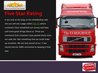 If you look at the blog on the UPakWeShip web
site you will see a page called Rate US where
customers have completed our survey and have
said some great things about us. These are
comments that customers have posted direct onto
our web site. Not something that we could make
up ourselves. We are very proud of our 5 star
record and are 100% committed to keeping it that
way.
Five Star Rating
 