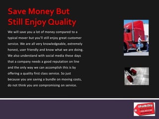 We will save you a lot of money compared to a
typical mover but you’ll still enjoy great customer
service. We are all very knowledgeable, extremely
honest, user friendly and know what we are doing.
We also understand with social media these days
that a company needs a good reputation on line
and the only way we can accomplish this is by
offering a quality first class service. So just
because you are saving a bundle on moving costs,
do not think you are compromising on service.
Save Money But
Still Enjoy Quality
 