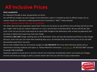 PRICE GUARANTEE
For shipments through to door we guarantee our prices.
You will NOT be charged any extra charges at the destination unless it is backed up with an official receipt such as
customs duties on a new item or AQIS (quarantine fee in Australia or “Maf” in New Zealand).
No other shipping company offers you this guarantee.
Ask others that you have requested a quote from if there are any extras on top off their price and they will tell you that
you "might" have to pay for customs inspection or x ray or security fees at the destination. No one will tell you how
much it will cost you but this could easily be an extra $200 charged at the destination with no back up paperwork that
you have no option but to pay if you want your things.
UPakWeShip WILL NOT charge anything extra at the destination unless we have documented proof that an extra charge
did occur, and in the very rare event that something does occur, we will pass that cost on over to you at our cost with
documented proof that it occurred.
We are that confident that our all inclusive charges are ALL INCLUSIVE that if you think otherwise please call our
Government Licensing Authority and report us. Federal Maritime Commission. www.fmc.gov Tel 202-523-5807 Licensed
Forwarder FMC # 020288F
Shipments quoted to arrival port or terminal only do not include fees at destination which can include port charges,
terminal and hand out charges as well as customs broker fee’s that you will have to pay at destination.
All Inclusive Prices
 