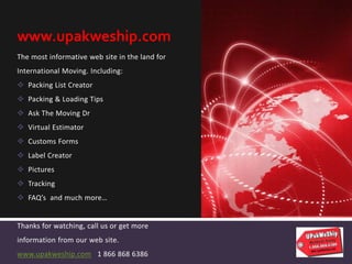 The most informative web site in the land for
International Moving. Including:
 Packing List Creator
 Packing & Loading Tips
 Ask The Moving Dr
 Virtual Estimator
 Customs Forms
 Label Creator
 Pictures
 Tracking
 FAQ’s and much more…
Thanks for watching, call us or get more
information from our web site.
www.upakweship.com 1 866 868 6386
www.upakweship.com
 