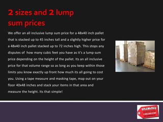 We offer an all inclusive lump sum price for a 48x40 inch pallet
that is stacked up to 45 inches tall and a slightly higher price for
a 48x40 inch pallet stacked up to 72 inches high. This stops any
disputes of how many cubic feet you have as it’s a lump sum
price depending on the height of the pallet. Its an all inclusive
price for that volume range so as long as you keep within those
limits you know exactly up front how much its all going to cost
you. Using a tape measure and masking tape, map out on your
floor 40x48 inches and stack your items in that area and
measure the height. Its that simple!
2 sizes and 2 lump
sum prices
 