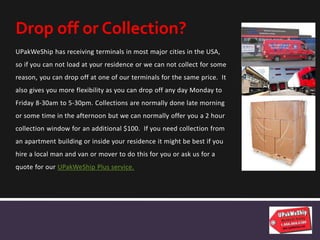 UPakWeShip has receiving terminals in most major cities in the USA,
so if you can not load at your residence or we can not collect for some
reason, you can drop off at one of our terminals for the same price. It
also gives you more flexibility as you can drop off any day Monday to
Friday 8-30am to 5-30pm. Collections are normally done late morning
or some time in the afternoon but we can normally offer you a 2 hour
collection window for an additional $100. If you need collection from
an apartment building or inside your residence it might be best if you
hire a local man and van or mover to do this for you or ask us for a
quote for our UPakWeShip Plus service.
Drop off or Collection?
 