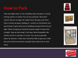 Pack any fragile items in lots of bubble wrap and place in sturdy
moving cartons or similar. You can buy specialty “dish pack”
cartons that are stronger for fragile items like glass and china.
Place crushed up paper, bedding or cushions at the bottom and
top of boxes to give them lots of padding and pack them full and
tight. Plates and glasses should be placed upright to keep their
strength. Tape up well using 2 inch tape. None breakables like
clothes can be in suitcases or trunks. You can buy specialty
boxes for pictures. A bike store should be able to give you a bike
box and musical instruments and golf clubs need to be in hard
cases.
How to Pack
 