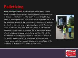 When loading your pallet, make sure your boxes are within the
48x40 inch pallet. Nothing must stick out beyond that measurement
as it could be crushed by another pallet of items or be hit by a
trailer or shipping container door or wall. Once your items are all on
the pallet tape around all the items to keep them together and then
use shrink or surround wrap to go around your pallet. You can buy
shrink or surround wrap from most self storage or U Haul stores.
Don’t worry if you have trouble doing this as we will over wrap it
when it gets to our shipping terminal anyway. We will truck the
pallet to one of our shipping locations in New York, Charleston or
Los Angeles. Depending on the time of year and the seasonal
volume we normally have enough shipments to consolidate all the
shipments to that destination within a week or two.
Palletizing
 