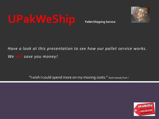 Have a look at this presentation to see how our pallet service works.
We will save you money!
UPakWeShip Pallet Shipping Service
“I wish I could spend more on my moving costs.” Said nobody Ever !
 