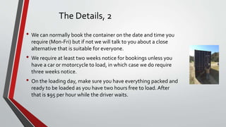 The Details, 2
• We can normally book the container on the date and time you
require (Mon-Fri) but if not we will talk to ...