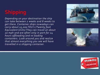 Depending on your destination the ship
can take between 2 weeks and 8 weeks to
get there. Container ships nowadays can
carry about 15,000 TEU’s (Twenty foot
Equivalent Units) They can travel at about
20 mph and are often only in port for 24
hours offloading and re loading
containers. Look around you and realize
that almost everything you see will have
travelled in a shipping container.
Shipping
 