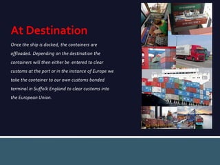 Once the ship is docked, the containers are
offloaded. Depending on the destination the
containers will then either be entered to clear
customs at the port or in the instance of Europe we
take the container to our own customs bonded
terminal in Suffolk England to clear customs into
the European Union.
At Destination
 