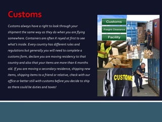 Customs always have a right to look through your
shipment the same way as they do when you are flying
somewhere. Containers are often X rayed at first to see
what’s inside. Every country has different rules and
regulations but generally you will need to complete a
customs form, declare you are moving residency to that
country and also that your items are more than 6 months
old. If you are moving a secondary residence, shipping new
items, shipping items to a friend or relative, check with our
office or better still with customs before you decide to ship
as there could be duties and taxes!
Customs
 