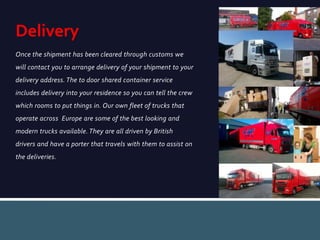 Once the shipment has been cleared through customs we
will contact you to arrange delivery of your shipment to your
delivery address. The to door shared container service
includes delivery into your residence so you can tell the crew
which rooms to put things in. Our own fleet of trucks that
operate across Europe are some of the best looking and
modern trucks available. They are all driven by British
drivers and have a porter that travels with them to assist on
the deliveries.
Delivery
 