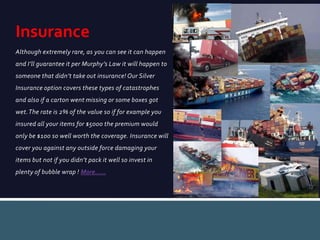 Although extremely rare, as you can see it can happen
and I’ll guarantee it per Murphy’s Law it will happen to
someone that didn’t take out insurance! Our Silver
Insurance option covers these types of catastrophes
and also if a carton went missing or some boxes got
wet.The rate is 2% of the value so if for example you
insured all your items for $5000 the premium would
only be $100 so well worth the coverage. Insurance will
cover you against any outside force damaging your
items but not if you didn’t pack it well so invest in
plenty of bubble wrap ! More……
Insurance
 